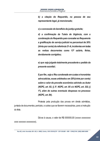 XXXXXX XXXXX ADVOCACIA
Assessoria Jurídica Digital
Rua 00, entre Avenidas 00 e 00, n. 0000, Centro, XXX XXXXX/SP - CEP: 00.000 – 000 - FONE/FAX: (000) 0000 0000
10
b) a citação do Requerido, na pessoa de seu
representante legal, já mencionado;
c) a concessão do benefício da justiça gratuita;
d) a confirmação da Tutela de Urgência, com a
condenação do Requerido para conceder ao Requerente
a gratificação de serviço judicial no percentual de 30%
(trinta por cento)da referência 21-A,incidentes em todas
as verbas decorrentes como 13º salário, férias,
devidamente corrigidos;
e) que seja julgado totalmente procedente o pedido da
presente exordial;
f) por fim, seja o Réu condenado em custas e honorários
advocatícios,esses arbitrados em 20%(vinte por cento)
sobre o valor do proveito econômico advindo ao Autor
(NCPC, art. 82, § 2º, NCPC, art. 85 c/c NCPC, art. 322, §
1º), além de outras eventuais despesas no processo
(NCPC, art. 84).
Protesta pela produção das provas em direito admitidas,
juntada de documentos,periciais, e outras que se fizerem necessárias, para a instrução
do feito.
Dá-se à causa, o valor de R$ 000000,00 (xxxxx xxxxxxxxx
xxxx xxxxxxx xxxxxxxxx).
 