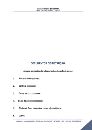 XXXXXX XXXXX ADVOCACIA
Assessoria Jurídica Digital
Rua 00, entre Avenidas 00 e 00, n. 0000, Centro, XXX XXXXX/SP - CEP: 00.000 – 000 - FONE/FAX: (000) 0000 0000
12
DOCUMENTOS DE INSTRUÇÃO:
Anexos (cópias) declaradas autenticadas pelo defensor:
1. Procuração do patrono;
2. Contrato xxxxxxxx;
3. Termo de xxxxxxxxxxxx;
4. Cópia do xxxxxxxxxxxxxxx;
5. Cópias de Docs pessoais e compr. de residência;
6. Outros;
 