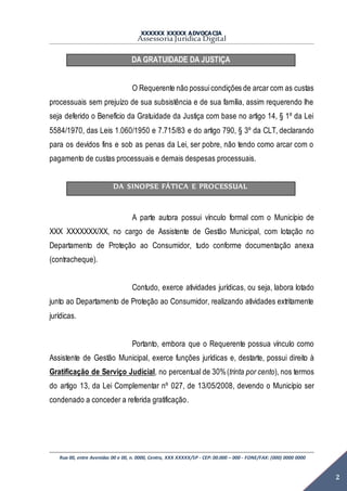 XXXXXX XXXXX ADVOCACIA
Assessoria Jurídica Digital
Rua 00, entre Avenidas 00 e 00, n. 0000, Centro, XXX XXXXX/SP - CEP: 00.000 – 000 - FONE/FAX: (000) 0000 0000
2
DA GRATUIDADE DA JUSTIÇA
O Requerente não possuicondições de arcar com as custas
processuais sem prejuízo de sua subsistência e de sua família, assim requerendo lhe
seja deferido o Benefício da Gratuidade da Justiça com base no artigo 14, § 1º da Lei
5584/1970, das Leis 1.060/1950 e 7.715/83 e do artigo 790, § 3º da CLT, declarando
para os devidos fins e sob as penas da Lei, ser pobre, não tendo como arcar com o
pagamento de custas processuais e demais despesas processuais.
DA SINOPSE FÁTICA E PROCESSUAL
A parte autora possui vínculo formal com o Município de
XXX XXXXXXX/XX, no cargo de Assistente de Gestão Municipal, com lotação no
Departamento de Proteção ao Consumidor, tudo conforme documentação anexa
(contracheque).
Contudo, exerce atividades jurídicas, ou seja, labora lotado
junto ao Departamento de Proteção ao Consumidor, realizando atividades extritamente
jurídicas.
Portanto, embora que o Requerente possua vínculo como
Assistente de Gestão Municipal, exerce funções jurídicas e, destarte, possui direito à
Gratificação de Serviço Judicial, no percentual de 30%(trinta por cento), nos termos
do artigo 13, da Lei Complementar nº 027, de 13/05/2008, devendo o Município ser
condenado a conceder a referida gratificação.
 