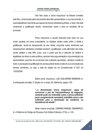XXXXXX XXXXX ADVOCACIA
Assessoria Jurídica Digital
Rua 00, entre Avenidas 00 e 00, n. 0000, Centro, XXX XXXXX/SP - CEP: 00.000 – 000 - FONE/FAX: (000) 0000 0000
4
Ora! Nos autos a “prova inequívoca” da ilicitude cometida
pelo Réu, comprovada pelos documentos até então apresentados, e nos documentos, a
qualestabelecem veemente que apesarde exerceratividades jurídicas, o Autor não está
recebendo a gratificação devida, comprovado assim o risco ao resultado útil do
processo.
Prova inequívoca é aquela deduzida pelo autor em sua
inicial, pautada em prova preexistente, na hipótese destes autos, enfim, o direito a
gratificação, vendo-se despossuído de seu direito, enquanto outros servidores que
desempenham atividades correlatas recebem a gratificação, outra alternativa não resta,
senão pleitear a este MM. Juízo, com o poder que lhe é atribuído de verificar a
legalidade de todos os atos jurídicos, apreciar toda argumentação e documentação ora
apresentadas, para fins de convencido das nulidades apontadas, declarar o direito do
Autor a percepçãoda gratificação de serviço judicial desde a data de sua concessão aos
demais servidores, ou seja, a data de edição da Lei Complementar nº 027, de
13/05/2008.
Sobre prova inequívoca, LUIZ GUILHERME MARINONI, In,
A antecipação de tutela, 3ª edição rev. e ampl., Ed. Malheiros, página 155:
“...a denominada ‘prova inequívoca’, capaz de
convencer o juiz da ‘verossimilhança da alegação’,
somente pode ser entendida como a ‘prova suficiente’
para o surgimento do verossímil,entendido como o não
suficiente para a declaração da existência ou
inexistência do direito”.
Neste mesmo propósito, CÂNDIDO RANGEL DINAMARCO,
In, A Reforma do Código de Processo Civil, Editora Falheiros, 2ª Ed., p. 143:
 