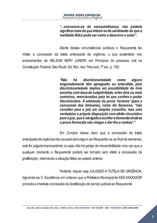 XXXXXX XXXXX ADVOCACIA
Assessoria Jurídica Digital
Rua 00, entre Avenidas 00 e 00, n. 0000, Centro, XXX XXXXX/SP - CEP: 00.000 – 000 - FONE/FAX: (000) 0000 0000
5
“...convencer-se da verossimilhança, não poderia
significar mais do que imbuir-se do sentimento de que a
realidade fática pode ser como a descreve o autor”.
Diante destas circunstâncias jurídicas o Requerente faz
mister a concessão da tutela antecipada de urgência, o que sustentado nos
ensinamentos de NELSON NERY JUNIOR, em Princípios do processo civil na
Constituição Federal, São Paulo: Ed. Rev. dos Tribunais, 7ª ed., p. 150:
"Não há discricionariedade como alguns
enganadamente têm apregoado ou entendido, pois
discricionariedade implica em possibilidade de livre
escolha,com dose de subjetividade, entre dois os mais
caminhos, mencionados pela lei que confere o poder
discricionário. A admissão da prova 'leviores' (para a
concessão das liminares), como diz Saraceno, "não
constitui para o juiz um simples conselho, mas uma
verdadeira e própria disposição com efeito vinculativo
para o juiz, que é obrigadoa acolher a demanda aindase
a prova fornecida não chegar a dar-lhe a certeza'."
Em Cumpre deixar claro que a concessão da tutela
antecipada de urgência não causará danoalgum ao Requerido se ao final da demanda,
esta for julgada improcedente,ou seja,não há perigo de irreversibilidade uma vez que a
qualquer momento o Requerente poderá ser tornado sem efeito a concessão da
gratificação, retornando a situação fática ao estado anterior.
Portanto, requer seja JULGADO A TUTELA DE URGÊNCIA,
dignando-se V. Excelência em ordenar que a Prefeitura Municipal de XXX XXXXXX/SP
proceda a imediata concessão da Gratificação de serviço judicial ao Requerente.
 