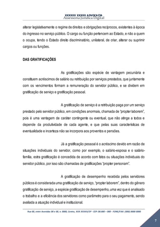XXXXXX XXXXX ADVOCACIA
Assessoria Jurídica Digital
Rua 00, entre Avenidas 00 e 00, n. 0000, Centro, XXX XXXXX/SP - CEP: 00.000 – 000 - FONE/FAX: (000) 0000 0000
7
alterar legislativamente o regime de direitos e obrigações recíprocos, existentes à época
do ingresso no serviço público. O cargo ou função pertencem ao Estado, e não a quem
o ocupa, tendo o Estado direito discriminatório, unilateral, de criar, alterar ou suprimir
cargos ou funções.
DAS GRATIFICAÇÕES
As gratificações são espécie de vantagem pecuniária e
constituem acréscimos de salário ou retribuição por serviços prestados, que juntamente
com os vencimentos formam a remuneração do servidor público, e se dividem em
gratificação de serviço e gratificação pessoal.
A gratificação de serviço é a retribuição paga por um serviço
prestado pelo servidor público, em condições anormais, chamada de “propter laborem”,
pois é uma vantagem de caráter contingente ou eventual, que não atinge a todos e
depende da produtividade de cada agente, e que pelas suas características de
eventualidade e incerteza não se incorpora aos proventos e pensões.
Já a gratificação pessoal é o acréscimo devido em razão de
situações individuais do servidor, como por exemplo, o salário-esposa e o salário-
família, estra gratificação é concedida de acordo com fatos ou situações individuais do
servidor público, por isso são chamadas de gratificações “propter personam”.
A gratificação de desempenho recebida pelos servidores
públicos é considerada uma gratificação de serviço, “propter laborem”, dentro do gênero
gratificação de serviço, a espécie gratificação de desempenho,uma vez que é analisado
o trabalho e a eficiência dos servidores como parâmetro para o seu pagamento, sendo
avaliada a atuação individual e institucional.
 
