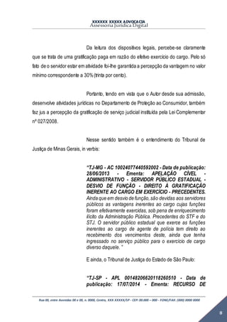 XXXXXX XXXXX ADVOCACIA
Assessoria Jurídica Digital
Rua 00, entre Avenidas 00 e 00, n. 0000, Centro, XXX XXXXX/SP - CEP: 00.000 – 000 - FONE/FAX: (000) 0000 0000
8
Da leitura dos dispositivos legais, percebe-se claramente
que se trata de uma gratificação paga em razão do efetivo exercício do cargo. Pelo só
fato de o servidor estar em atividade foi-lhe garantida a percepção da vantagem no valor
mínimo correspondente a 30%(trinta por cento).
Portanto, tendo em vista que o Autor desde sua admissão,
desenvolve atividades jurídicas no Departamento de Proteção ao Consumidor, também
faz jus a percepção da gratificação de serviço judicial instituída pela Lei Complementar
nº 027/2008.
Nesse sentido também é o entendimento do Tribunal de
Justiça de Minas Gerais, in verbis:
“TJ-MG - AC 10024077440592002 - Data de publicação:
28/06/2013 - Ementa: APELAÇÃO CÍVEL -
ADMINISTRATIVO - SERVIDOR PÚBLICO ESTADUAL -
DESVIO DE FUNÇÃO - DIREITO À GRATIFICAÇÃO
INERENTE AO CARGO EM EXERCÍCIO - PRECEDENTES.
Ainda que em desvio de função,são devidas aos servidores
públicos as vantagens inerentes ao cargo cujas funções
foram efetivamente exercidas, sob pena de enriquecimento
ilícito da Administração Pública. Precedentes do STF e do
STJ. O servidor público estadual que exerce as funções
inerentes ao cargo de agente de polícia tem direito ao
recebimento dos vencimentos deste, ainda que tenha
ingressado no serviço público para o exercício de cargo
diverso daquele. ”
E ainda, o Tribunal de Justiça do Estado de São Paulo:
“TJ-SP - APL 00148206620118260510 - Data de
publicação: 17/07/2014 - Ementa: RECURSO DE
 