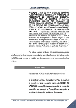XXXXXX XXXXX ADVOCACIA
Assessoria Jurídica Digital
Rua 00, entre Avenidas 00 e 00, n. 0000, Centro, XXX XXXXX/SP - CEP: 00.000 – 000 - FONE/FAX: (000) 0000 0000
9
APELAÇÃO AÇÃO DE RITO ORDINÁRIO SERVIDOR
PÚBLICO MUNICIPAL DE RIO CLARO - PRETENSÃO AO
RECEBIMENTO DE GRATIFICAÇÃO EXECUTIVA,
INSTITUÍDA PELA LEI MUNICIPAL Nº 2.784/95;
GRATIFICAÇÃO PSOGGC, POR TRABALHO EM
PRONTO SOCORRO; ADICIONAL DE INSALUBRIDADE
DE 20%; REFLEXO DAS VERBAS SOBRE O 13º MÊS,
FÉRIAS E DEMAIS GRATIFICAÇÕES POSSIBILIDADE
SOMENTE DO RECEBIMENTO DA GRATIFICAÇÃO
EXECUTIVA. 1. A gratificação executiva pretendida pela
parte autora está prevista na legislação municipal. 2.
Irrelevância da alteração de regime da CLT, para o
estatutário, no desempenho da mesma função. 3. Auto
aplicabilidade do artigo 9º da Lei Municipal nº 2.784/95. 4.
Possibilidade de concessão do benefício à parte autora. 5.
Ação de rito ordinário, julgada parcialmente procedente. 6.
Sentença mantida. 7. Recurso de apelação, desprovido. ”
Por todo o exposto, tendo em vista as atividades exercidas
pelo Requerente, é certo que o mesmo faz jus a gratificação de serviço judicial desde
13/05/2008, data em que foi instituída aos demais servidores no exercício de funções
jurídicas.
DOS PEDIDOS
Neste sentido, PEDE E REQUER a Vossa Excelência:
a) Estando presentes o “fumus bonijuri” e o “periculum
in mora”, que seja concedida a presente TUTELA DE
URGÊNCIA, sem audiência da parte contrária, com o fim
específico de compelir o Requerido em conceder a
gratificação de serviço judicial ao Requerente;
 
