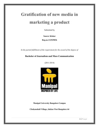 1 | P a g e
Gratification of new media in
marketing a product
Submitted by
Saurav Kishor
Reg.no.112529036
In the partial fulfillment of the requirement for the award of the degree of
Bachelor of Journalism and Mass Communication
(2011-2014)
Manipal University Bangalore Campus
Chokanahali Village, Jakkur Post Bangalore 64
 
