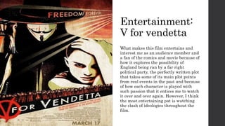 Entertainment:
V for vendetta
What makes this film entertains and
interest me as an audience member and
a fan of the comics and movie because of
how it explores the possibility of
England being ran by a far right
political party, the perfectly written plot
that takes some of its main plot points
from real events in the past and because
of how each character is played with
such passion that it entices me to watch
it over and over again. However, I think
the most entertaining pat is watching
the clash of ideologies throughout the
film.
 