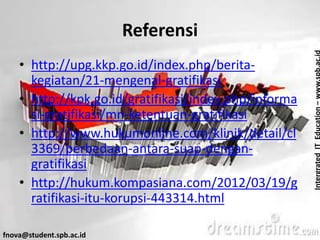 IntergratedITEducation–www.spb.ac.id
fnova@student.spb.ac.id
Referensi
• http://upg.kkp.go.id/index.php/berita-
kegiatan/21-mengenal-gratifikasi
• http://kpk.go.id/gratifikasi/index.php/informa
si-gratifikasi/mn-ketentuan-gratifikasi
• http://www.hukumonline.com/klinik/detail/cl
3369/perbedaan-antara-suap-dengan-
gratifikasi
• http://hukum.kompasiana.com/2012/03/19/g
ratifikasi-itu-korupsi-443314.html
 
