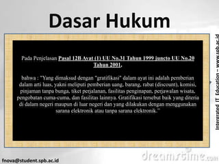 IntergratedITEducation–www.spb.ac.id
fnova@student.spb.ac.id
Dasar Hukum
Pada Penjelasan Pasal 12B Ayat (1) UU No.31 Tahun 1999 juncto UU No.20
Tahun 2001,
bahwa : "Yang dimaksud dengan "gratifikasi" dalam ayat ini adalah pemberian
dalam arti luas, yakni meliputi pemberian uang, barang, rabat (discount), komisi,
pinjaman tanpa bunga, tiket perjalanan, fasilitas penginapan, perjawalan wisata,
pengobatan cuma-cuma, dan fasilitas lainnya. Gratifikasi tersebut baik yang diteria
di dalam negeri maupun di luar negeri dan yang dilakukan dengan menggunakan
sarana elektronik atau tanpa sarana elektronik.”
 