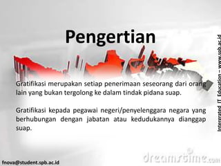 IntergratedITEducation–www.spb.ac.id
fnova@student.spb.ac.id
Pengertian
Gratifikasi merupakan setiap penerimaan seseorang dari orang
lain yang bukan tergolong ke dalam tindak pidana suap.
Gratifikasi kepada pegawai negeri/penyelenggara negara yang
berhubungan dengan jabatan atau kedudukannya dianggap
suap.
 