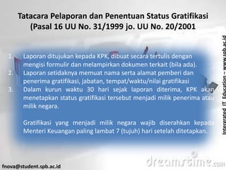 IntergratedITEducation–www.spb.ac.id
fnova@student.spb.ac.id
Tatacara Pelaporan dan Penentuan Status Gratifikasi
(Pasal 16 UU No. 31/1999 jo. UU No. 20/2001
1. Laporan ditujukan kepada KPK, dibuat secara tertulis dengan
mengisi formulir dan melampirkan dokumen terkait (bila ada).
2. Laporan setidaknya memuat nama serta alamat pemberi dan
penerima gratifikasi, jabatan, tempat/waktu/nilai gratifikasi
3. Dalam kurun waktu 30 hari sejak laporan diterima, KPK akan
menetapkan status gratifikasi tersebut menjadi milik penerima atau
milik negara.
Gratifikasi yang menjadi milik negara wajib diserahkan kepada
Menteri Keuangan paling lambat 7 (tujuh) hari setelah ditetapkan.
 