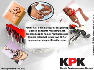 IntergratedITEducation–www.spb.ac.id
fnova@student.spb.ac.id
Gratifikasi tidak dianggap sebagai suap
apabila penerima menyampaikan
laporan kepada Komisi Pemberantasan
Korupsi, selambat-lambatnya 30 hari
sejak menerima gratifikasi tersebut
 