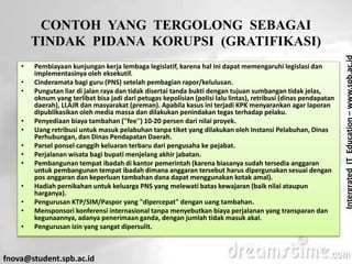 IntergratedITEducation–www.spb.ac.id
fnova@student.spb.ac.id
CONTOH YANG TERGOLONG SEBAGAI
TINDAK PIDANA KORUPSI (GRATIFIKASI)
• Pembiayaan kunjungan kerja lembaga legislatif, karena hal ini dapat memengaruhi legislasi dan
implementasinya oleh eksekutif.
• Cinderamata bagi guru (PNS) setelah pembagian rapor/kelulusan.
• Pungutan liar di jalan raya dan tidak disertai tanda bukti dengan tujuan sumbangan tidak jelas,
oknum yang terlibat bisa jadi dari petugas kepolisian (polisi lalu lintas), retribusi (dinas pendapatan
daerah), LLAJR dan masyarakat (preman). Apabila kasus ini terjadi KPK menyarankan agar laporan
dipublikasikan oleh media massa dan dilakukan penindakan tegas terhadap pelaku.
• Penyediaan biaya tambahan (''fee'') 10-20 persen dari nilai proyek.
• Uang retribusi untuk masuk pelabuhan tanpa tiket yang dilakukan oleh Instansi Pelabuhan, Dinas
Perhubungan, dan Dinas Pendapatan Daerah.
• Parsel ponsel canggih keluaran terbaru dari pengusaha ke pejabat.
• Perjalanan wisata bagi bupati menjelang akhir jabatan.
• Pembangunan tempat ibadah di kantor pemerintah (karena biasanya sudah tersedia anggaran
untuk pembangunan tempat ibadah dimana anggaran tersebut harus dipergunakan sesuai dengan
pos anggaran dan keperluan tambahan dana dapat menggunakan kotak amal).
• Hadiah pernikahan untuk keluarga PNS yang melewati batas kewajaran (baik nilai ataupun
harganya).
• Pengurusan KTP/SIM/Paspor yang "dipercepat" dengan uang tambahan.
• Mensponsori konferensi internasional tanpa menyebutkan biaya perjalanan yang transparan dan
kegunaannya, adanya penerimaan ganda, dengan jumlah tidak masuk akal.
• Pengurusan izin yang sangat dipersulit.
 