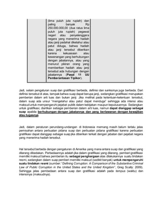 (lima puluh juta rupiah) dan
paling banyak Rp
250.000.000,00 (dua ratus lima
puluh juta rupiah) pegawai
negeri atau penyelenggara
negara yang menerima hadiah
atau janji padahal diketahui atau
patut diduga, bahwa hadiah
atau janji tersebut diberikan
karena kekuasaan atau
kewenangan yang berhubungan
dengan jabatannya, atau yang
menurut pikiran orang yang
memberikan hadiah atau janji
tersebut ada hubungan dengan
jabatannya (Pasal 11 UU
Pemberantasan Tipikor).
Jadi, selain pengaturan suap dan gratifikasi berbeda, definisi dan sanksinya juga berbeda. Dari
definisi tersebut di atas, tampak bahwa suap dapat berupa janji, sedangkan gratifikasi merupakan
pemberian dalam arti luas dan bukan janji. Jika melihat pada ketentuan-ketentuan tersebut,
dalam suap ada unsur “mengetahui atau patut dapat menduga” sehingga ada intensi atau
maksuduntuk mempengaruhi pejabat publik dalam kebijakan maupun keputusannya. Sedangkan
untuk gratifikasi, diartikan sebagai pemberian dalam arti luas, namun dapat dianggap sebagai
suap apabila berhubungan dengan jabatannya dan yang berlawanan dengan kewajiban
atau tugasnya.
Jadi, dalam peraturan perundang-undangan di Indonesia memang masih belum terlalu jelas
pemisahan antara perbuatan pidana suap dan perbuatan pidana gratifikasi karena perbuatan
gratifikasi dapat dianggap sebagai suap jika diberikan terkait dengan jabatan dari pejabat negara
yang menerima hadiah tersebut.
Hal tersebut berbeda dengan pengaturan di Amerika yang mana antara suap dan gratifikasi yang
dilarang dibedakan. Perbedaannya adalah jika dalam gratifikasi yang dilarang, pemberi gratifikasi
memiliki maksud bahwa pemberian itu sebagai penghargaan atas dilakukannya suatu tindakan
resmi, sedangkan dalam suap pemberi memiliki maksud (sedikit banyak) untuk mempengaruhi
suatu tindakan resmi (sumber: “Defining Corruption: A Comparison of the Substantive Criminal
Law of Public Corruption in the United States and the United Kingdom”, Greg Scally: 2009).
Sehingga jelas pembedaan antara suap dan gratifikasi adalah pada tempus (waktu) dan
intensinya (maksudnya).
 