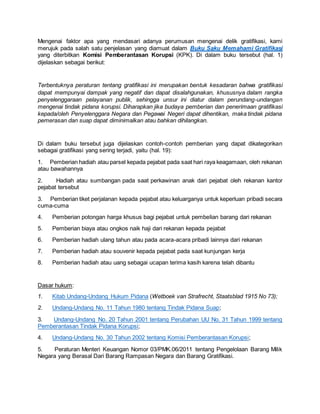 Mengenai faktor apa yang mendasari adanya perumusan mengenai delik gratifikasi, kami
merujuk pada salah satu penjelasan yang diamuat dalam Buku Saku Memahami Gratifikasi
yang diterbitkan Komisi Pemberantasan Korupsi (KPK). Di dalam buku tersebut (hal. 1)
dijelaskan sebagai berikut:
Terbentuknya peraturan tentang gratifikasi ini merupakan bentuk kesadaran bahwa gratifikasi
dapat mempunyai dampak yang negatif dan dapat disalahgunakan, khususnya dalam rangka
penyelenggaraan pelayanan publik, sehingga unsur ini diatur dalam perundang-undangan
mengenai tindak pidana korupsi. Diharapkan jika budaya pemberian dan penerimaan gratifikasi
kepada/oleh Penyelenggara Negara dan Pegawai Negeri dapat dihentikan, maka tindak pidana
pemerasan dan suap dapat diminimalkan atau bahkan dihilangkan.
Di dalam buku tersebut juga dijelaskan contoh-contoh pemberian yang dapat dikategorikan
sebagai gratifikasi yang sering terjadi, yaitu (hal. 19):
1. Pemberian hadiah atau parsel kepada pejabat pada saat hari raya keagamaan, oleh rekanan
atau bawahannya
2. Hadiah atau sumbangan pada saat perkawinan anak dari pejabat oleh rekanan kantor
pejabat tersebut
3. Pemberian tiket perjalanan kepada pejabat atau keluarganya untuk keperluan pribadi secara
cuma-cuma
4. Pemberian potongan harga khusus bagi pejabat untuk pembelian barang dari rekanan
5. Pemberian biaya atau ongkos naik haji dari rekanan kepada pejabat
6. Pemberian hadiah ulang tahun atau pada acara-acara pribadi lainnya dari rekanan
7. Pemberian hadiah atau souvenir kepada pejabat pada saat kunjungan kerja
8. Pemberian hadiah atau uang sebagai ucapan terima kasih karena telah dibantu
Dasar hukum:
1. Kitab Undang-Undang Hukum Pidana (Wetboek van Strafrecht, Staatsblad 1915 No 73);
2. Undang-Undang No. 11 Tahun 1980 tentang Tindak Pidana Suap;
3. Undang-Undang No. 20 Tahun 2001 tentang Perubahan UU No. 31 Tahun 1999 tentang
Pemberantasan Tindak Pidana Korupsi;
4. Undang-Undang No. 30 Tahun 2002 tentang Komisi Pemberantasan Korupsi;
5. Peraturan Menteri Keuangan Nomor 03/PMK.06/2011 tentang Pengelolaan Barang Milik
Negara yang Berasal Dari Barang Rampasan Negara dan Barang Gratifikasi.
 