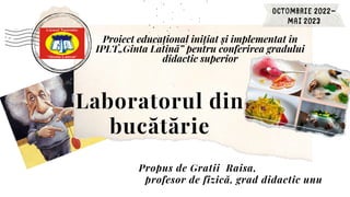 Proiect educațional inițiat și implementat în
IPLT„Ginta Latină” pentru conferirea gradului
didactic superior
Laboratorul din
bucătărie
Propus de Gratii Raisa,
profesor de fizică, grad didactic unu
 