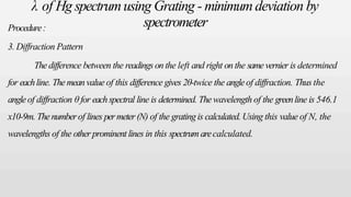 λ of Hg spectrumusing Grating - minimumdeviation by
spectrometer
Procedure:
3. Diffraction Pattern
Thedifference between the readings on the left and right on the samevernier is determined
for eachline. Themeanvalue of this difference gives 2θ-twice the angleof diffraction. Thus the
angleof diffraction θ for eachspectral line is determined. Thewavelength of the greenline is 546.1
x10-9m. Thenumberof lines permeter(N) of the grating is calculated. Using this value of N, the
wavelengths of the other prominent lines in this spectrum arecalculated.
 