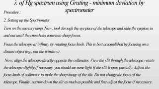 λ of Hg spectrumusing Grating - minimumdeviation by
spectrometer
Procedure:
2. Setting up the Spectrometer
Turn on the mercurylamp. Now, look through the eyepieceof the telescope and slide the eyepiecein
and out until the cross-hairs comeinto sharp focus.
Focusthe telescope at infinity by rotating focus knob. This is best accomplishedby focusing on a
distant object(e.g.; out the window).
Now, align the telescope directly opposite the collimator. View the slit through the telescope, rotate
the telescope slightly if necessary, you should seesomelight if the slit is openpartially. Adjust the
focus knob of collimator to makethe sharpimageof the slit. Do not changethe focus of the
telescope. Finally, narrowdown the slit asmuchaspossibleand fine adjust the focus if necessary.
 