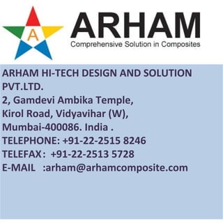 ARHAM HI-TECH DESIGN AND SOLUTION
PVT.LTD.
2, Gamdevi Ambika Temple,
Kirol Road, Vidyavihar (W),
Mumbai-400086. India .
TELEPHONE: +91-22-2515 8246
TELEFAX: +91-22-2513 5728
E-MAIL :arham@arhamcomposite.com
 