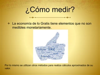 ¿Cómo medir?
 La economía de lo Gratis tiene elementos que no son
medibles monetariamente.
Por lo mismo se utilizan otros métodos para realiza cálculos aproximados de su
valor.
 
