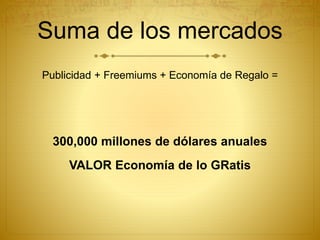 Suma de los mercados
Publicidad + Freemiums + Economía de Regalo =
300,000 millones de dólares anuales
VALOR Economía de lo GRatis
 