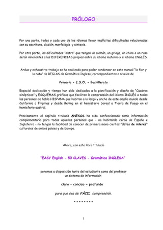 PRÓLOGO



Por una parte, todos y cada uno de los idiomas llevan implícitas dificultades relacionadas
con su escritura, dicción, morfología y sintaxis.

Por otra parte, las dificultades “extra” que tengan un alemán, un griego, un chino o un ruso
serán inherentes a las DIFERENCIAS propias entre su idioma materno y el idioma INGLÉS.



Arduo y exhaustivo trabajo se ha realizado para poder condensar en este manual “la flor y
        la nata” de REGLAS de Gramática Inglesa, correspondientes a niveles de

                            Primaria - E.S.O. - Bachillerato

Especial dedicación y tiempo han sido dedicados a la planificación y diseño de “Cuadros
sinópticos” y ESQUEMAS gráficos que faciliten la comprensión del idioma INGLÉS a todas
las personas de habla HISPANA que habitan a lo largo y ancho de este amplio mundo desde
California a Filipinas y desde Bering en el hemisferio boreal a Tierra de Fuego en el
hemisferio austral.

Precisamente el capítulo titulado ANEXOS ha sido confeccionado como información
complementaria para todas aquellas personas que - no habitando cerca de España e
Inglaterra – no tengan la facilidad de conocer de primera mano ciertos “datos de interés”
culturales de ambos países y de Europa.




                               Ahora, con este libro titulado



               “EASY English - 50 CLAVES - Gramática INGLESA”



               ponemos a disposición tanto del estudiante como del profesor
                                un sistema de información

                             claro – conciso - profundo

                         para que sea de FÁCIL comprensión.

                                       ********




                                             1
 