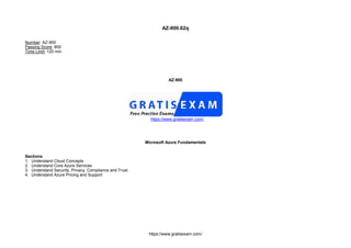 https://www.gratisexam.com/
AZ-900.62q
Number: AZ-900
Passing Score: 800
Time Limit: 120 min
AZ-900
https://www.gratisexam.com/
Microsoft Azure Fundamentals
Sections
1. Understand Cloud Concepts
2. Understand Core Azure Services
3. Understand Security, Privacy, Compliance and Trust
4. Understand Azure Pricing and Support
 
