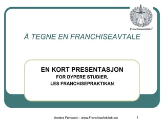 EN KORT PRESENTASJON
FOR DYPERE STUDIER,
LES FRANCHISEPRAKTIKAN
1
Å TEGNE EN FRANCHISEAVTALE
Anders Fernlund – www.FranchiseArkitekt.no
 