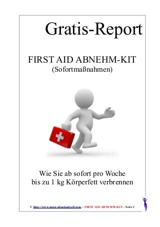 Gratis-Report
FIRST AID ABNEHM-KIT
             (Sofortmaßnahmen)




   Wie Sie ab sofort pro Woche
bis zu 1 kg Körperfett verbrennen


© http://www.mein-abnehmtreff.com – FIRST AID ABNEHM-KIT – Seite 1
 