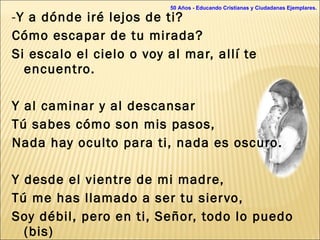 - Y a dónde iré lejos de ti? Cómo escapar de tu mirada? Si escalo el cielo o voy al mar, allí te encuentro.   Y al caminar y al descansar Tú sabes cómo son mis pasos, Nada hay oculto para ti, nada es oscuro.   Y desde el vientre de mi madre, Tú me has llamado a ser tu siervo, Soy débil, pero en ti, Señor, todo lo puedo (bis)  50 Años - Educando Cristianas y Ciudadanas Ejemplares. 