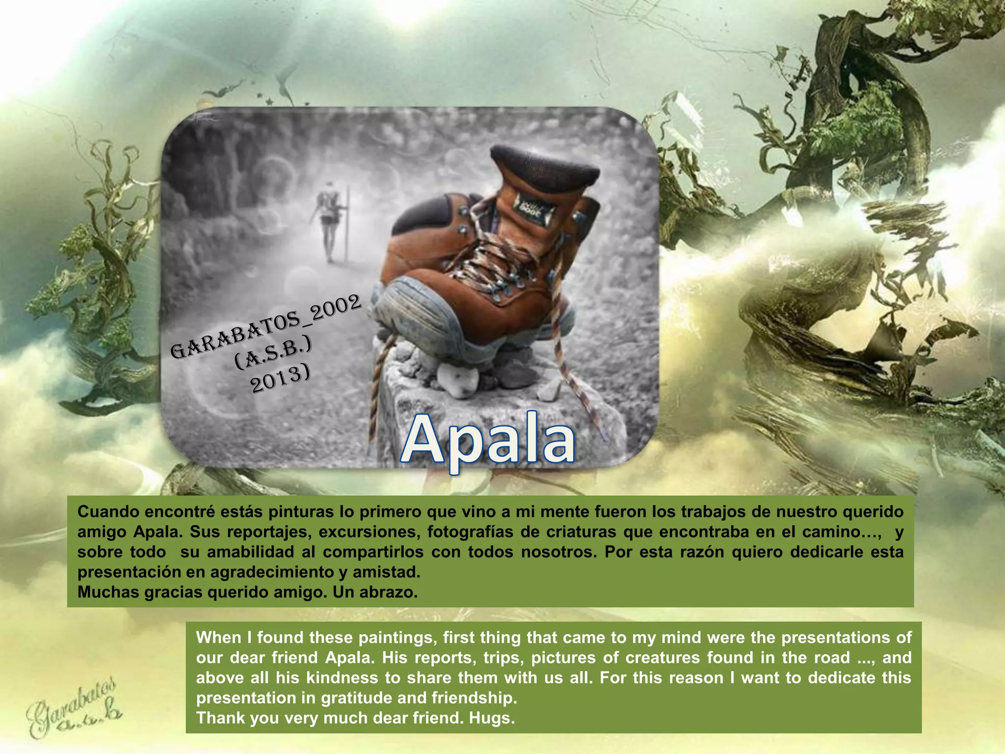 Cuando encontré estás pinturas lo primero que vino a mi mente fueron los trabajos de nuestro querido
amigo Apala. Sus reportajes, excursiones, fotografías de criaturas que encontraba en el camino…, y
sobre todo su amabilidad al compartirlos con todos nosotros. Por esta razón quiero dedicarle esta
presentación en agradecimiento y amistad.
Muchas gracias querido amigo. Un abrazo.

              When I found these paintings, first thing that came to my mind were the presentations of
              our dear friend Apala. His reports, trips, pictures of creatures found in the road ..., and
              above all his kindness to share them with us all. For this reason I want to dedicate this
              presentation in gratitude and friendship.
              Thank you very much dear friend. Hugs.
 
