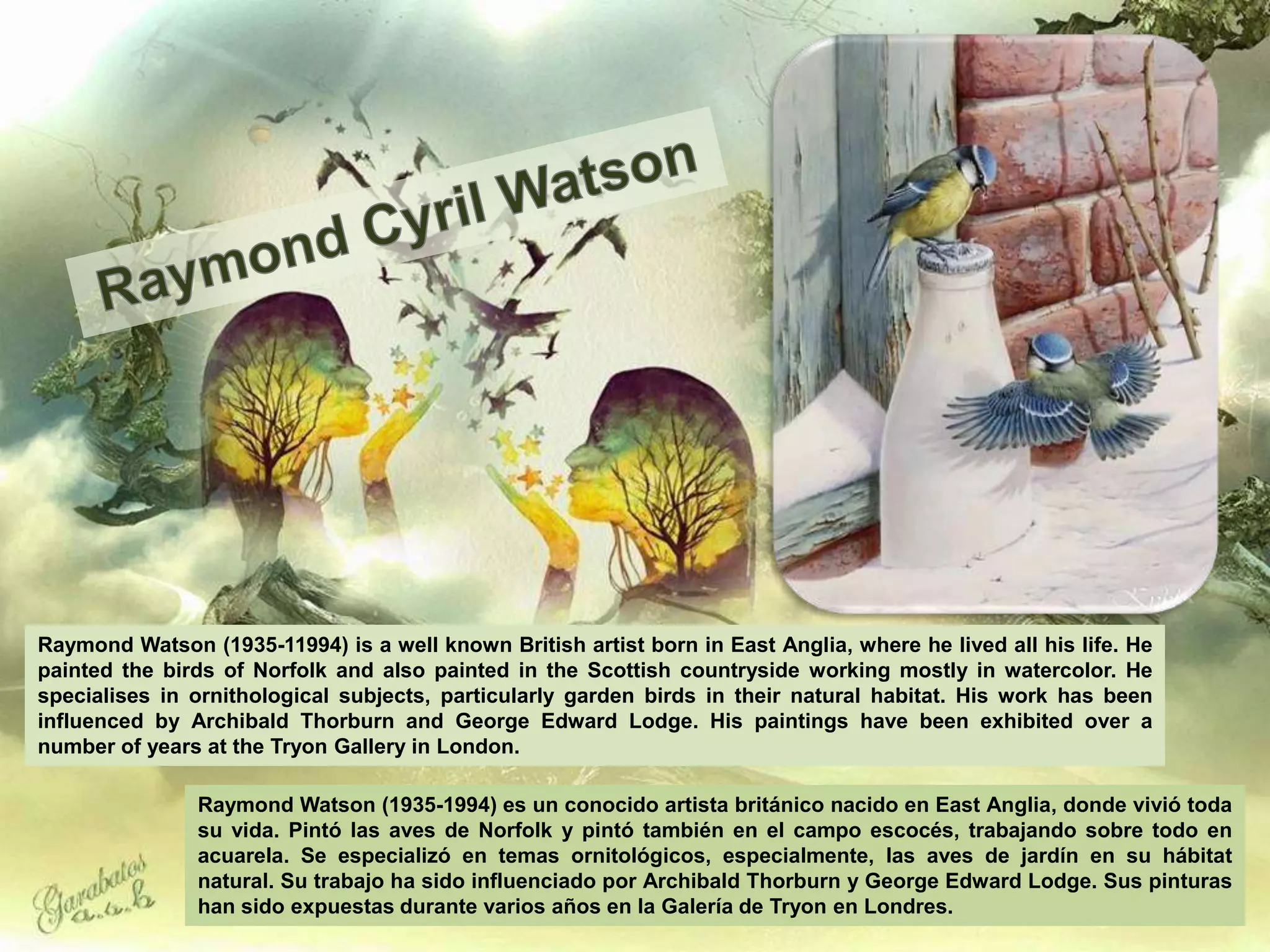 Raymond Watson (1935-11994) is a well known British artist born in East Anglia, where he lived all his life. He
painted the birds of Norfolk and also painted in the Scottish countryside working mostly in watercolor. He
specialises in ornithological subjects, particularly garden birds in their natural habitat. His work has been
influenced by Archibald Thorburn and George Edward Lodge. His paintings have been exhibited over a
number of years at the Tryon Gallery in London.

               Raymond Watson (1935-1994) es un conocido artista británico nacido en East Anglia, donde vivió toda
               su vida. Pintó las aves de Norfolk y pintó también en el campo escocés, trabajando sobre todo en
               acuarela. Se especializó en temas ornitológicos, especialmente, las aves de jardín en su hábitat
               natural. Su trabajo ha sido influenciado por Archibald Thorburn y George Edward Lodge. Sus pinturas
               han sido expuestas durante varios años en la Galería de Tryon en Londres.
 