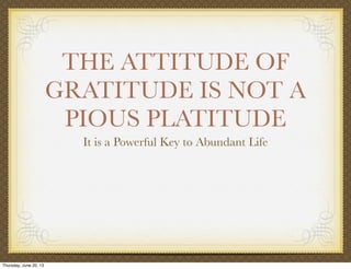 THE ATTITUDE OF
GRATITUDE IS NOT A
PIOUS PLATITUDE
It is a Powerful Key to Abundant Life
Thursday, June 20, 13
 