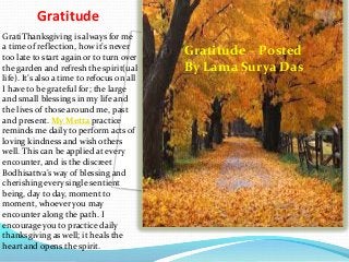 Gratitude
GratiThanksgiving is always for me
a time of reflection, how it’s never
too late to start again or to turn over
the garden and refresh the spirit(ual
life). It’s also a time to refocus on all
I have to be grateful for; the large
and small blessings in my life and
the lives of those around me, past
and present. My Metta practice
reminds me daily to perform acts of
loving kindness and wish others
well. This can be applied at every
encounter, and is the discreet
Bodhisattva’s way of blessing and
cherishing every single sentient
being, day to day, moment to
moment, whoever you may
encounter along the path. I
encourage you to practice daily
thanksgiving as well; it heals the
heart and opens the spirit.

Gratitude – Posted
By Lama Surya Das

 