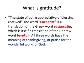 What is gratitude?
• “The state of being appreciative of blessing
received” The word “Eucharist” is a
translation of the Greek word eucharistia,
which is itself a translation of the Hebrew
word berekah. All three words have the
meaning of thanksgiving, or praise for the
wonderful works of God.
 