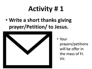 Activity # 1
• Write a short thanks giving
prayer/Petition/ to Jesus.
• Your
prayers/petitions
will be offer in
the mass of Fr.
Vir.
 