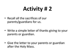 Activity # 2
• Recall all the sacrifices of our
parents/guardians for us.
• Write a simple letter of thanks giving to your
parents or guardian.
• Give the letter to your parents or guardian
after the Holy Mass.
 
