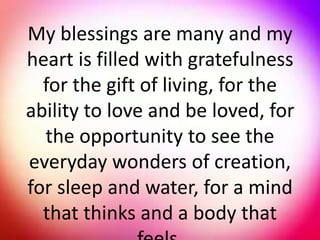 My blessings are many and my
heart is filled with gratefulness
for the gift of living, for the
ability to love and be loved, for
the opportunity to see the
everyday wonders of creation,
for sleep and water, for a mind
that thinks and a body that
 