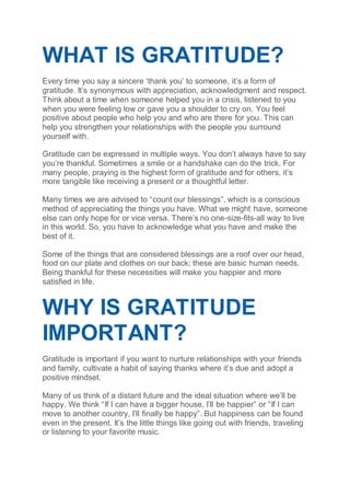 WHAT IS GRATITUDE?
Every time you say a sincere ‘thank you’ to someone, it’s a form of
gratitude. It’s synonymous with appreciation, acknowledgment and respect.
Think about a time when someone helped you in a crisis, listened to you
when you were feeling low or gave you a shoulder to cry on. You feel
positive about people who help you and who are there for you. This can
help you strengthen your relationships with the people you surround
yourself with.
Gratitude can be expressed in multiple ways. You don’t always have to say
you’re thankful. Sometimes a smile or a handshake can do the trick. For
many people, praying is the highest form of gratitude and for others, it’s
more tangible like receiving a present or a thoughtful letter.
Many times we are advised to “count our blessings”, which is a conscious
method of appreciating the things you have. What we might have, someone
else can only hope for or vice versa. There’s no one-size-fits-all way to live
in this world. So, you have to acknowledge what you have and make the
best of it.
Some of the things that are considered blessings are a roof over our head,
food on our plate and clothes on our back; these are basic human needs.
Being thankful for these necessities will make you happier and more
satisfied in life.
WHY IS GRATITUDE
IMPORTANT?
Gratitude is important if you want to nurture relationships with your friends
and family, cultivate a habit of saying thanks where it’s due and adopt a
positive mindset.
Many of us think of a distant future and the ideal situation where we’ll be
happy. We think “If I can have a bigger house, I’ll be happier” or “If I can
move to another country, I’ll finally be happy”. But happiness can be found
even in the present. It’s the little things like going out with friends, traveling
or listening to your favorite music.
 