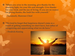  "When you arise in the morning, give thanks for the
morning light, for your life and strength. Give thanks
for your food, and the joy of living. If you see no reason
for giving thanks, the fault lies with yourself."
-Tecumseh, Shawnee Chief
“We tend to forget that happiness doesn't come as a
result of getting something we don't have, but rather of
recognizing and appreciating what we do have.”
- Fredrick Koeing