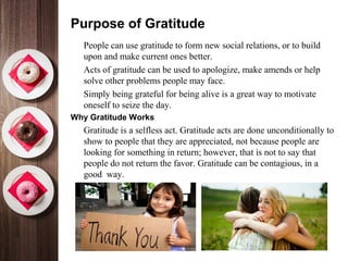 Purpose of Gratitude
•
People can use gratitude to form new social relations, or to build
upon and make current ones better.
•
Acts of gratitude can be used to apologize, make amends or help
solve other problems people may face.
•
Simply being grateful for being alive is a great way to motivate
oneself to seize the day.
Why Gratitude Works
•
Gratitude is a selfless act. Gratitude acts are done unconditionally to
show to people that they are appreciated, not because people are
looking for something in return; however, that is not to say that
people do not return the favor. Gratitude can be contagious, in a
good way.
 