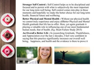 •
Stronger Self Control : Self Control helps us to be disciplined and
focused and to persist with what is subjectively the most important
for our long term well being. Self control comes into play in these
moments and hopefully we make the better choice for our long term
health, financial future and wellbeing.
•
Better Physical and Mental Health : Without our physical health
we cannot truly experience and enjoy allBetter Physical and Mental
Health gratitude that life has to offer. Here, yet again gratitude it
playing a valuable role in influencing one of our most fundamental
human needs, that of health. (Eg. Heart Failure Study 2015)
•
An Overall a Better Life : In researching Gratitude, Thankfulness,
and Appreciation over the last 2 decades, I feel very confident in
saying that this practice significantly increases our overall well
being, happiness, and health and the evidence is there to prove it
 