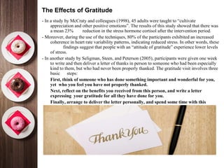 The Effects of Gratitude
- In a study by McCraty and colleagues (1998), 45 adults were taught to “cultivate
appreciation and other positive emotions”. The results of this study showed that there was
a mean 23% reduction in the stress hormone cortisol after the intervention period.
- Moreover, during the use of the techniques, 80% of the participants exhibited an increased
coherence in heart rate variability patterns, indicating reduced stress. In other words, these
findings suggest that people with an “attitude of gratitude” experience lower levels
of stress.
- In another study by Seligman, Steen, and Peterson (2005), participants were given one week
to write and then deliver a letter of thanks in person to someone who had been especially
kind to them, but who had never been properly thanked. The gratitude visit involves three
basic steps:
•
First, think of someone who has done something important and wonderful for you,
yet who you feel you have not properly thanked.
•
Next, reflect on the benefits you received from this person, and write a letter
expressing your gratitude for all they have done for you.
•
Finally, arrange to deliver the letter personally, and spend some time with this
person talking about what you wrote.
 