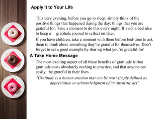 Apply it to Your Life
•
This very evening, before you go to sleep, simply think of the
positive things that happened during the day; things that you are
grateful for. Take a moment to do this every night. It’s not a bad idea
to keep a gratitude journal to reflect on later.
•
If you have children, take a moment with them before bed-time to ask
them to think about something they’re grateful for themselves. Don’t
forget to set a good example by sharing what you’re grateful for!
A Take Home Message
•
The most exciting aspect of all these benefits of gratitude is that
gratitude costs absolutely nothing to practice, and that anyone can
easily be grateful in their lives.
"Gratitude is a human emotion that can be most simply defined as
appreciation or acknowledgment of an altruistic act"
 