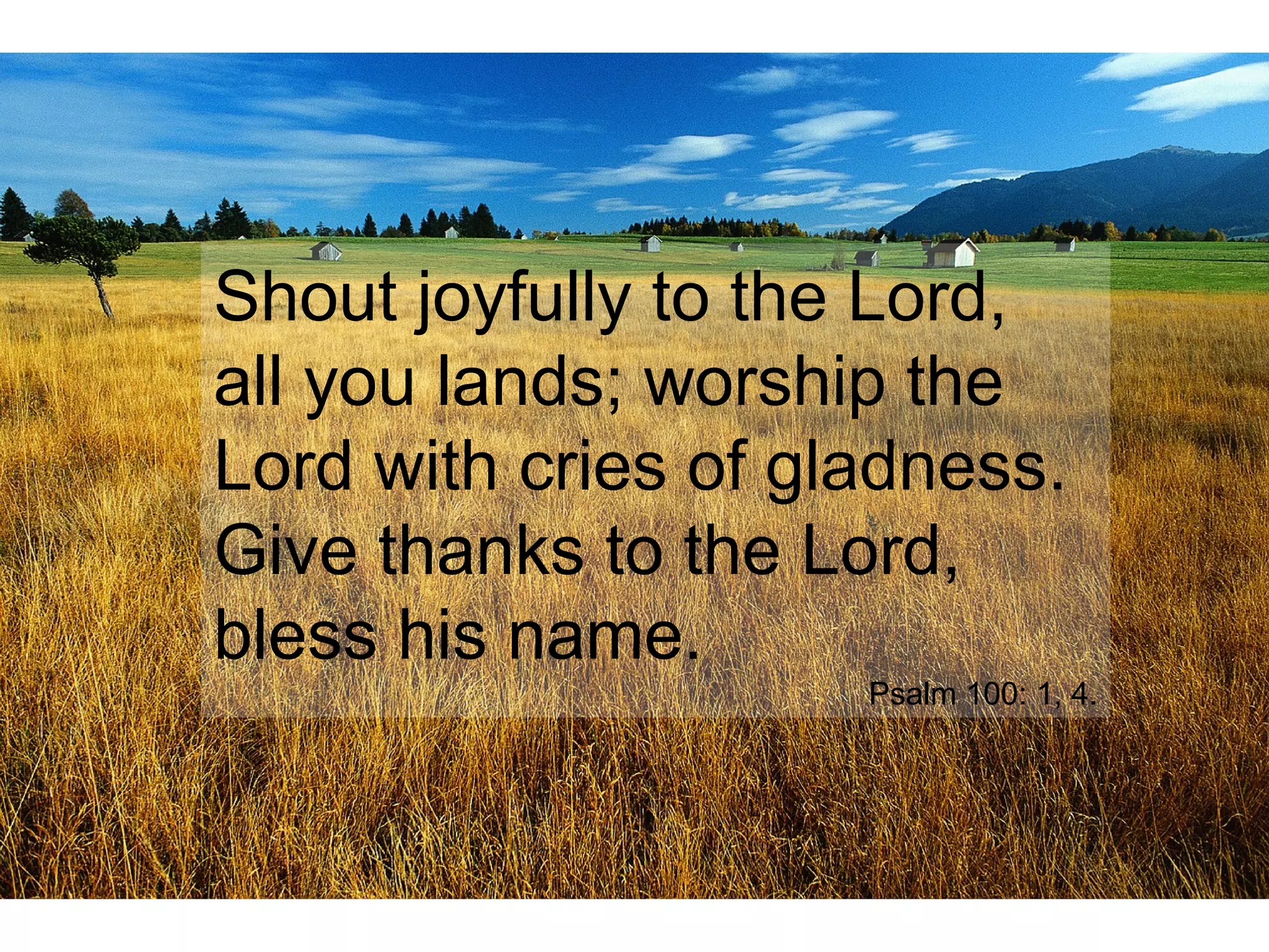 Shout joyfully to the Lord,
all you lands; worship the
Lord with cries of gladness.
Give thanks to the Lord,
bless his name.
Psalm 100: 1, 4.
 