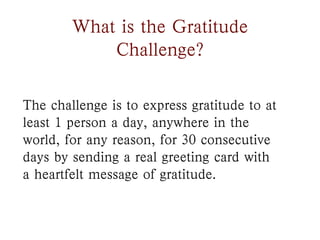 What is the Gratitude
            Challenge?

The challenge is to express gratitude to at
least 1 person a day, anywhere in the
world, for any reason, for 30 consecutive
days by sending a real greeting card with
a heartfelt message of gratitude.
 