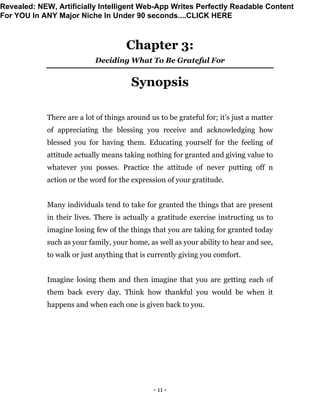 - 11 -
Chapter 3:
Deciding What To Be Grateful For
Synopsis
There are a lot of things around us to be grateful for; it’s just a matter
of appreciating the blessing you receive and acknowledging how
blessed you for having them. Educating yourself for the feeling of
attitude actually means taking nothing for granted and giving value to
whatever you posses. Practice the attitude of never putting off n
action or the word for the expression of your gratitude.
Many individuals tend to take for granted the things that are present
in their lives. There is actually a gratitude exercise instructing us to
imagine losing few of the things that you are taking for granted today
such as your family, your home, as well as your ability to hear and see,
to walk or just anything that is currently giving you comfort.
Imagine losing them and then imagine that you are getting each of
them back every day. Think how thankful you would be when it
happens and when each one is given back to you.
Revealed: NEW, Artificially Intelligent Web-App Writes Perfectly Readable Content
For YOU In ANY Major Niche In Under 90 seconds....CLICK HERE
 