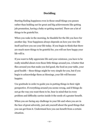 - 12 -
Deciding
Starting finding happiness even in those small things you posses
rather than holding out for great and big achievements like getting
job promotion, having a baby or getting married. There are a lot of
things to be grateful for.
When you wake in the morning, be thankful for the life you have for
another day. Your happiness always depends on how you view life
itself and how you see your life today. If you begin to think that there
are much more things to be grateful for, you will see how happy your
life will is.
If you want to fully appreciate life and your existence, you have to be
really mindful about even those little things around you. A butter that
flies around you that make you feel good, the food on your table, your
good health – these things might be very simple for you, but if you
begin to acknowledge them as blessings, your life will become
happier.
Use gratitude in order to guide you in putting things in their right
perspective. If everything around you seems wrong, and if things do
not go the way you want them to be, bear in mind that in every
problem and difficulty carries inside it the seeds of a greater benefit.
When you are facing any challenge in your life and when you are in
the face of great adversity, just ask yourself about the good things that
you can get from it. Understand how you can benefit from a certain
situation.
 