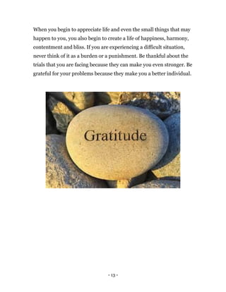 - 13 -
When you begin to appreciate life and even the small things that may
happen to you, you also begin to create a life of happiness, harmony,
contentment and bliss. If you are experiencing a difficult situation,
never think of it as a burden or a punishment. Be thankful about the
trials that you are facing because they can make you even stronger. Be
grateful for your problems because they make you a better individual.
 