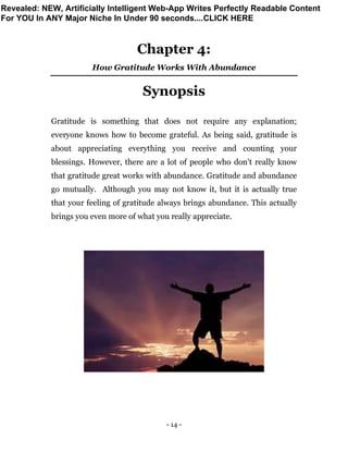 - 14 -
Chapter 4:
How Gratitude Works With Abundance
Synopsis
Gratitude is something that does not require any explanation;
everyone knows how to become grateful. As being said, gratitude is
about appreciating everything you receive and counting your
blessings. However, there are a lot of people who don’t really know
that gratitude great works with abundance. Gratitude and abundance
go mutually. Although you may not know it, but it is actually true
that your feeling of gratitude always brings abundance. This actually
brings you even more of what you really appreciate.
Revealed: NEW, Artificially Intelligent Web-App Writes Perfectly Readable Content
For YOU In ANY Major Niche In Under 90 seconds....CLICK HERE
 