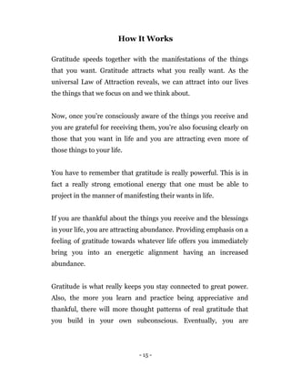 - 15 -
How It Works
Gratitude speeds together with the manifestations of the things
that you want. Gratitude attracts what you really want. As the
universal Law of Attraction reveals, we can attract into our lives
the things that we focus on and we think about.
Now, once you’re consciously aware of the things you receive and
you are grateful for receiving them, you’re also focusing clearly on
those that you want in life and you are attracting even more of
those things to your life.
You have to remember that gratitude is really powerful. This is in
fact a really strong emotional energy that one must be able to
project in the manner of manifesting their wants in life.
If you are thankful about the things you receive and the blessings
in your life, you are attracting abundance. Providing emphasis on a
feeling of gratitude towards whatever life offers you immediately
bring you into an energetic alignment having an increased
abundance.
Gratitude is what really keeps you stay connected to great power.
Also, the more you learn and practice being appreciative and
thankful, there will more thought patterns of real gratitude that
you build in your own subconscious. Eventually, you are
 